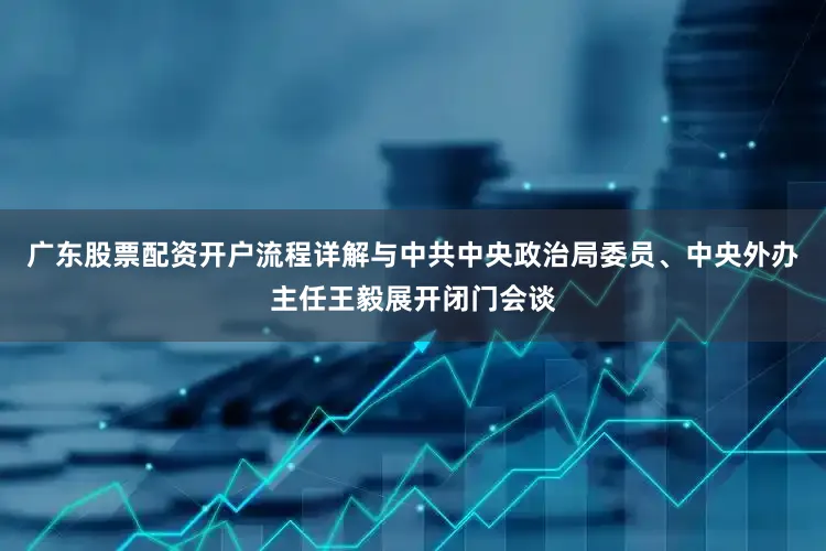 广东股票配资开户流程详解与中共中央政治局委员、中央外办主任王毅展开闭门会谈