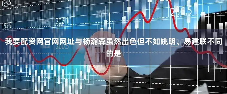 我要配资网官网网址与杨瀚森虽然出色但不如姚明、易建联不同的是
