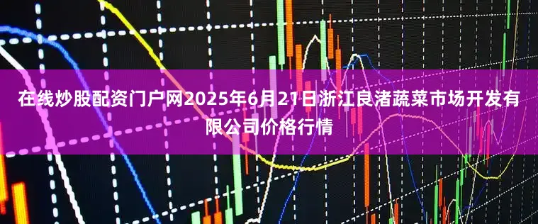 在线炒股配资门户网2025年6月21日浙江良渚蔬菜市场开发有限公司价格行情