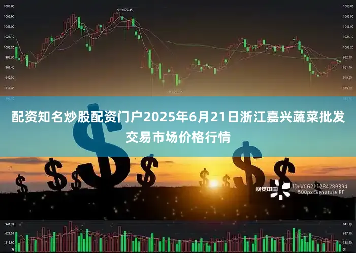 配资知名炒股配资门户2025年6月21日浙江嘉兴蔬菜批发交易市场价格行情