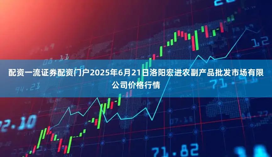 配资一流证券配资门户2025年6月21日洛阳宏进农副产品批发市场有限公司价格行情