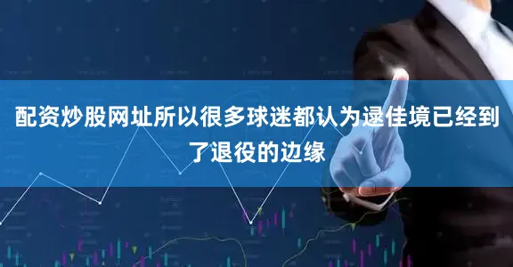 配资炒股网址所以很多球迷都认为逯佳境已经到了退役的边缘
