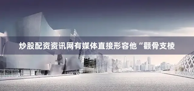 炒股配资资讯网有媒体直接形容他“颧骨支棱