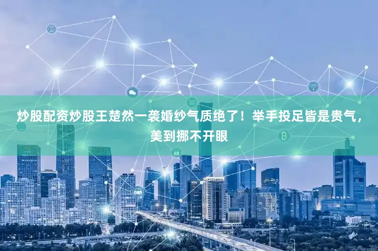 炒股配资炒股王楚然一袭婚纱气质绝了！举手投足皆是贵气，美到挪不开眼