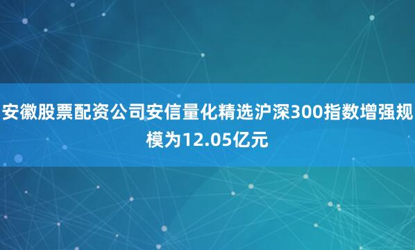 安徽股票配资公司安信量化精选沪深300指数增强规模为12.05亿元