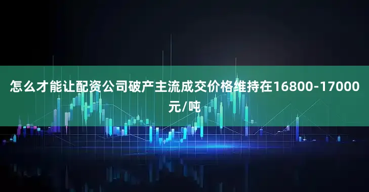 怎么才能让配资公司破产主流成交价格维持在16800-17000元/吨