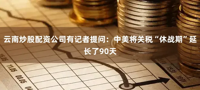 云南炒股配资公司　　有记者提问：中美将关税“休战期”延长了90天