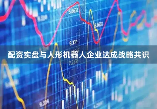 配资实盘与人形机器人企业达成战略共识
