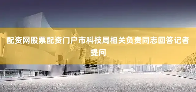 配资网股票配资门户市科技局相关负责同志回答记者提问