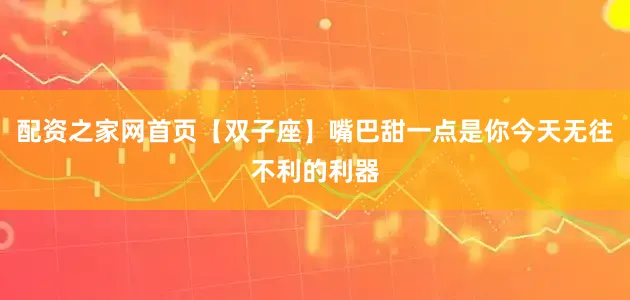 配资之家网首页【双子座】嘴巴甜一点是你今天无往不利的利器