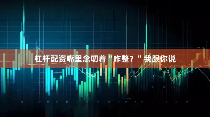 杠杆配资嘴里念叨着“咋整?”我跟你说