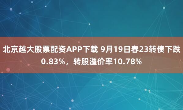 北京越大股票配资APP下载 9月19日春23转债下跌0.83%，转股溢价率10.78%