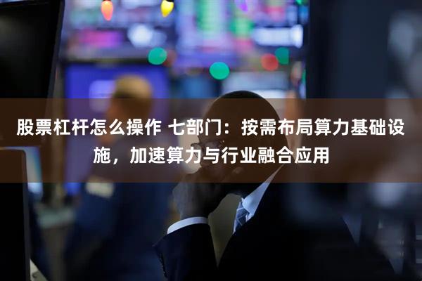 股票杠杆怎么操作 七部门：按需布局算力基础设施，加速算力与行业融合应用