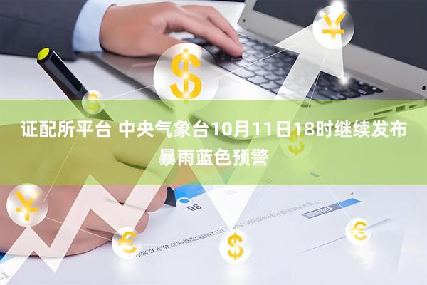证配所平台 中央气象台10月11日18时继续发布暴雨蓝色预警
