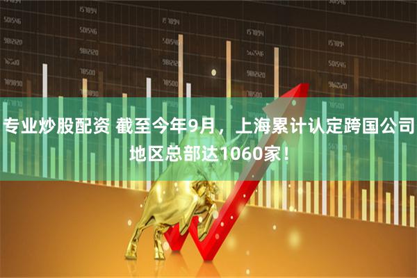 专业炒股配资 截至今年9月，上海累计认定跨国公司地区总部达1060家！