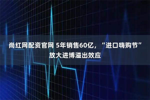 尚红网配资官网 5年销售60亿，“进口嗨购节”放大进博溢出效应