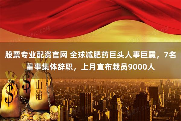 股票专业配资官网 全球减肥药巨头人事巨震，7名董事集体辞职，上月宣布裁员9000人