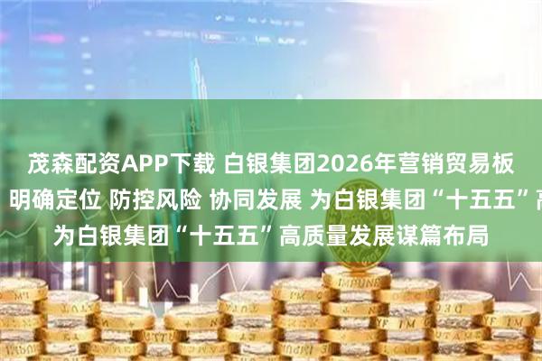 茂森配资APP下载 白银集团2026年营销贸易板块工作研讨会强调：明确定位 防控风险 协同发展 为白银集团“十五五”高质量发展谋篇布局