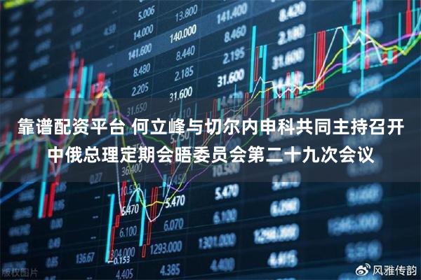 靠谱配资平台 何立峰与切尔内申科共同主持召开中俄总理定期会晤委员会第二十九次会议