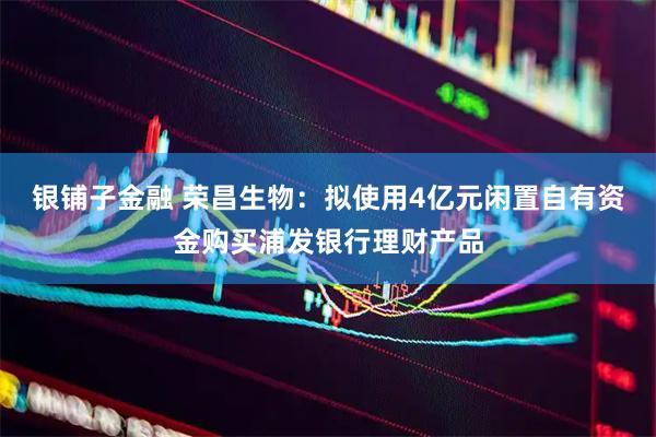 银铺子金融 荣昌生物：拟使用4亿元闲置自有资金购买浦发银行理财产品