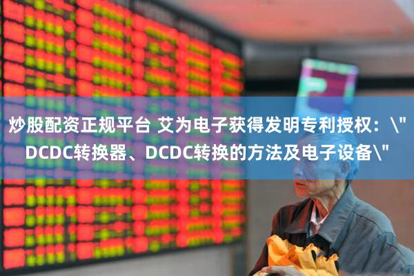 炒股配资正规平台 艾为电子获得发明专利授权：＂DCDC转换器、DCDC转换的方法及电子设备＂