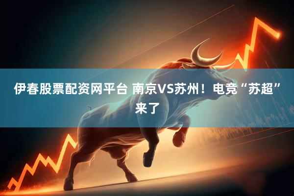伊春股票配资网平台 南京VS苏州！电竞“苏超”来了
