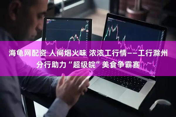 海龟网配资 人间烟火味 浓浓工行情——工行滁州分行助力“超级皖”美食争霸赛