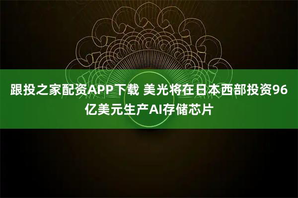 跟投之家配资APP下载 美光将在日本西部投资96亿美元生产AI存储芯片