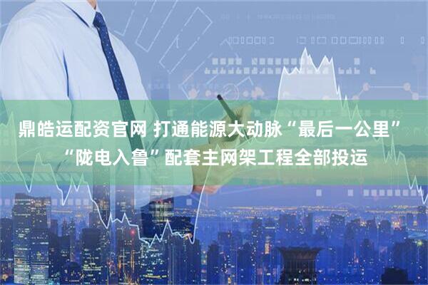 鼎皓运配资官网 打通能源大动脉“最后一公里” “陇电入鲁”配套主网架工程全部投运