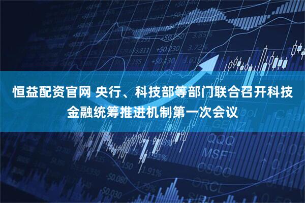 恒益配资官网 央行、科技部等部门联合召开科技金融统筹推进机制第一次会议