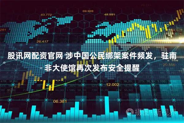 股讯网配资官网 涉中国公民绑架案件频发，驻南非大使馆再次发布安全提醒