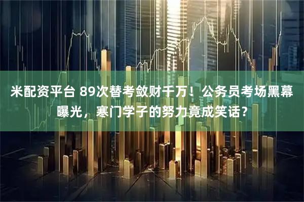 米配资平台 89次替考敛财千万！公务员考场黑幕曝光，寒门学子的努力竟成笑话？