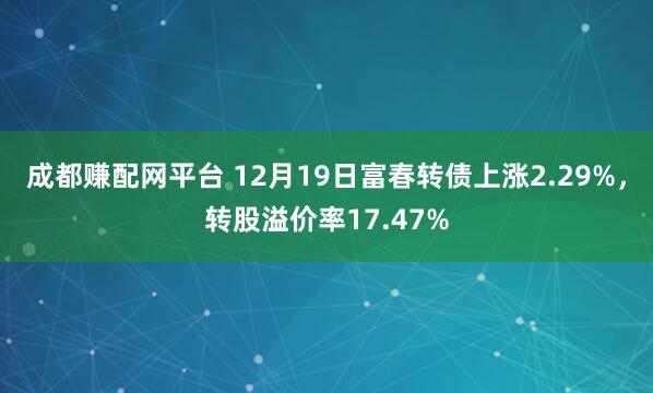 成都赚配网平台 12月19日富春转债上涨2.29%，转股溢价率17.47%