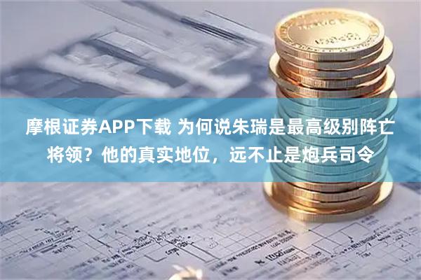 摩根证券APP下载 为何说朱瑞是最高级别阵亡将领？他的真实地位，远不止是炮兵司令