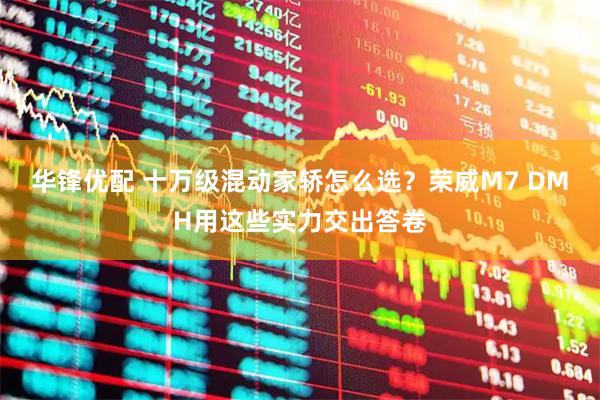 华锋优配 十万级混动家轿怎么选？荣威M7 DMH用这些实力交出答卷