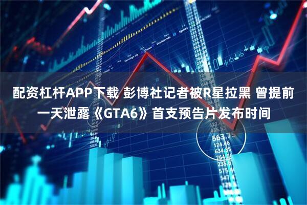 配资杠杆APP下载 彭博社记者被R星拉黑 曾提前一天泄露《GTA6》首支预告片发布时间