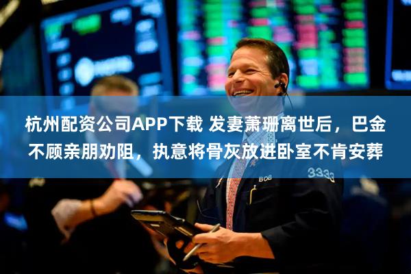 杭州配资公司APP下载 发妻萧珊离世后，巴金不顾亲朋劝阻，执意将骨灰放进卧室不肯安葬