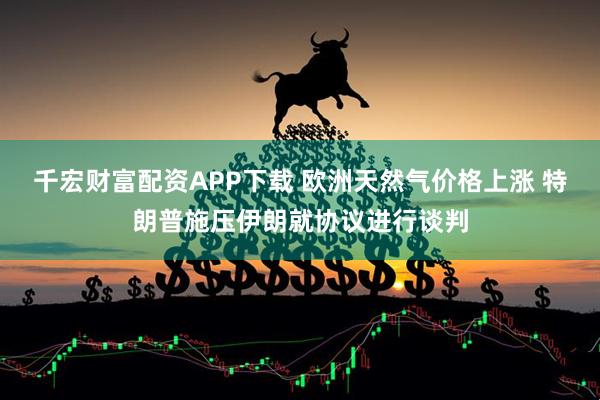 千宏财富配资APP下载 欧洲天然气价格上涨 特朗普施压伊朗就协议进行谈判
