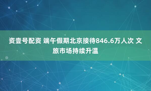 资壹号配资 端午假期北京接待846.6万人次 文旅市场持续升温