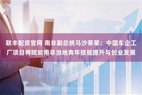 联丰配资官网 南非副总统马沙蒂莱：中国车企工厂项目将赋能南非当地青年技能提升与创业发展