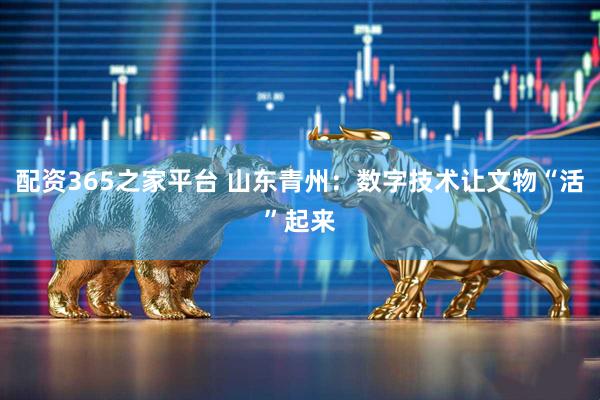 配资365之家平台 山东青州：数字技术让文物“活”起来