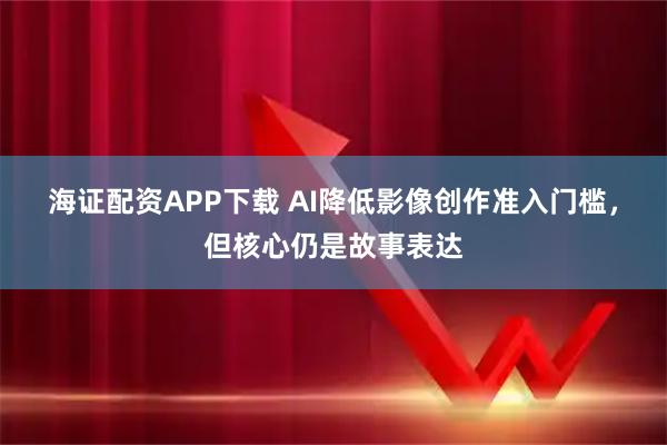 海证配资APP下载 AI降低影像创作准入门槛，但核心仍是故事表达